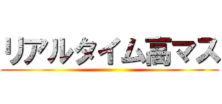 リアルタイム高マス ()