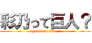 彩乃って巨人？ (ayanok is titan ?)