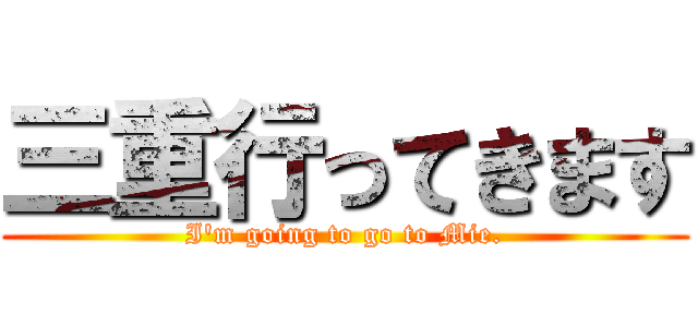 三重行ってきます (I'm going to go to Mie.)