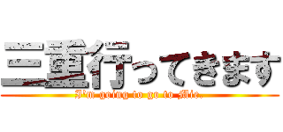 三重行ってきます (I'm going to go to Mie.)