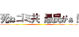 死ねゴミ共 愚民がぁ！ ()