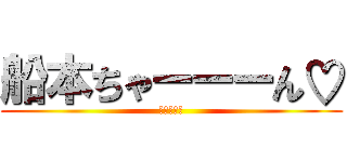 船本ちゃーーーん♡ (もうやんな)