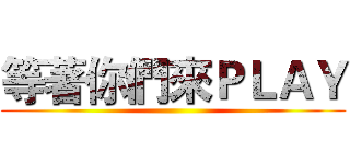 等著你們來ＰＬＡＹ ()