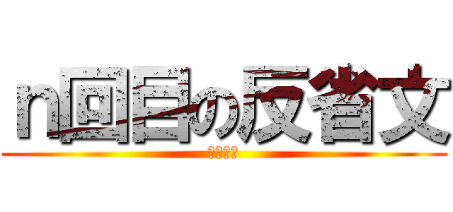 ｎ回目の反省文 (ｎ＞１０)