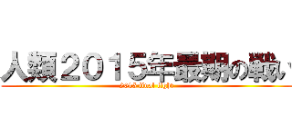 人類２０１５年最期の戦い (2015 final fight)