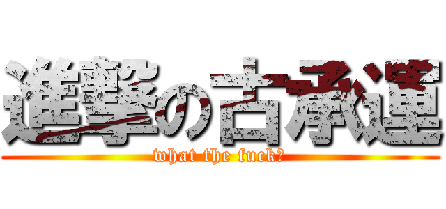 進撃の古承運 (what the fuck?)