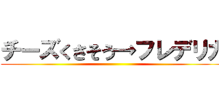 チーズくさそう→フレデリカ ()