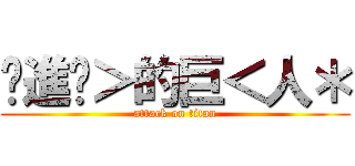 •進擊＞的巨＜人＊ (attack on titan)