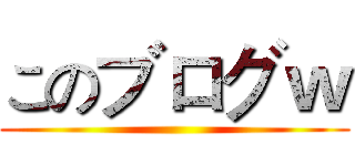このブログｗ ()