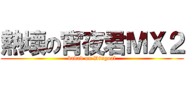熱壞の宵夜君ＭＸ２ (badad on Dingoal)