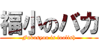 福小のバカ (Fukusyou is foolish)