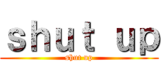 ｓｈｕｔ ｕｐ (shut up)