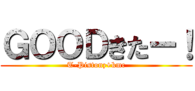 ＧＯＯＤきたー！ (T-Pistonz+kmc)