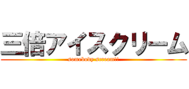 三倍アイスクリーム (somebody scream!!)
