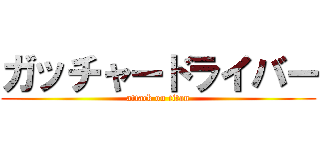 ガッチャードライバー (attack on titan)