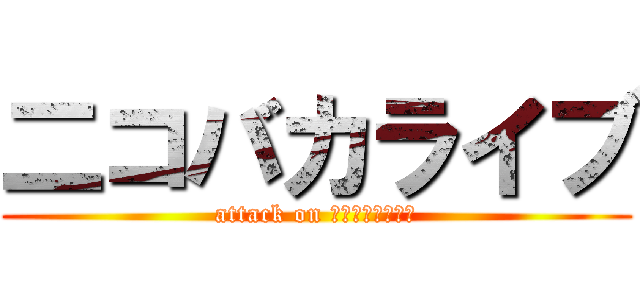 二コバカライブ (attack on ｎｉｋｏｂａｋａ)
