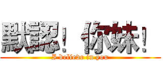 默認！你妹！ (I believe in you)