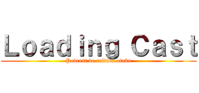 Ｌｏａｄｉｎｇ Ｃａｓｔ (Podcast de cultura otaku)