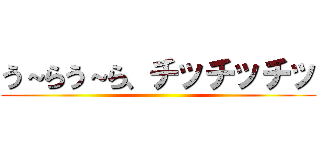 う～らう～ら、チッチッチッ ()