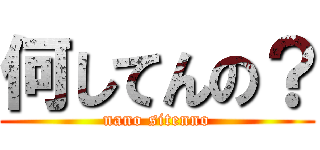 何してんの？ (nano sitenno)