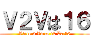 Ｖ２Ｖは１６ (Voice 2 Voice is Lv.16)