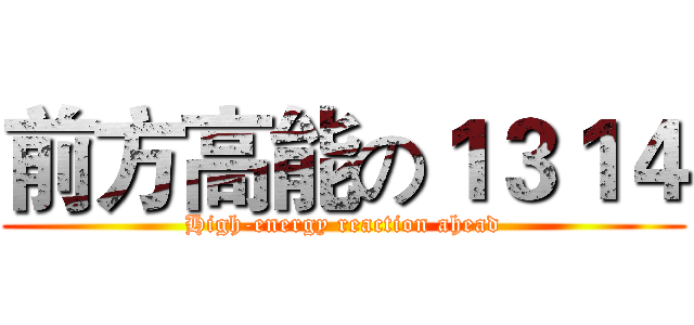 前方高能の１３１４ (High-energy reaction ahead)