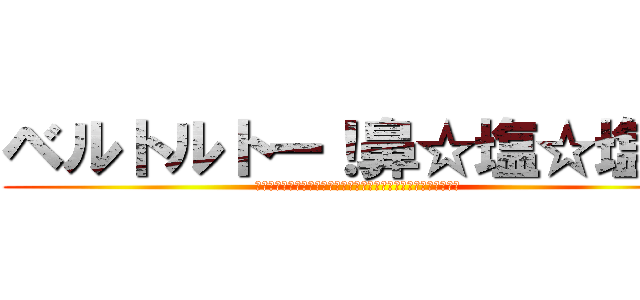 ベルトルトー！鼻☆塩☆塩☆ (「べ」話をしたらみんな死んでくれるかー！？「ア」通じただと！？)