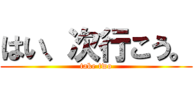 はい、次行こう。 (take two)