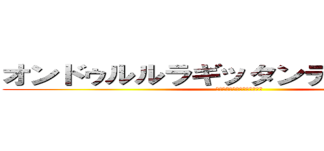 オンドゥルルラギッタンディスカー！！ (ｵﾚｧ、ｸｻﾑｦﾑｯｺﾛｽ！)