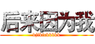 后来因为我 (djfkfckkbkk)
