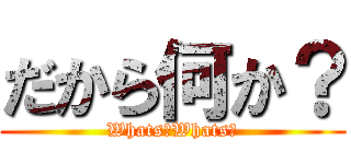 だから何か？ (Whats?Whats?)
