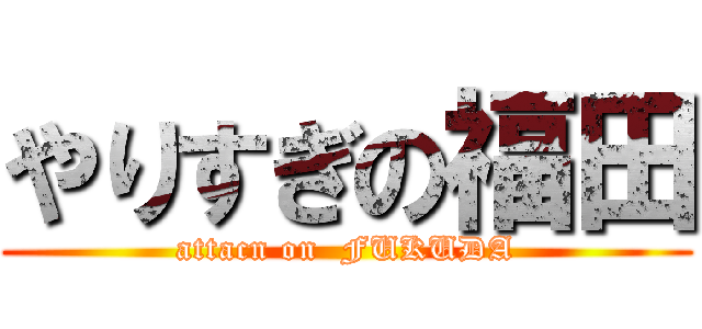やりすぎの福田 (attacn on  FUKUDA)