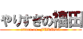 やりすぎの福田 (attacn on  FUKUDA)
