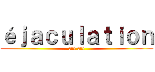 éｊａｃｕｌａｔｉｏｎ (oui oui)