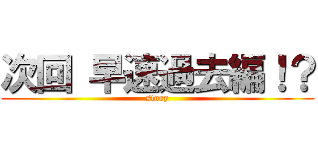 次回 早速過去編！？ (story)