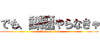 でも、課題やらなきゃ (attack on titan)