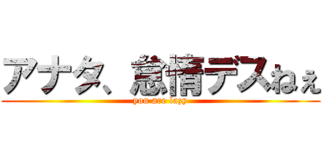 アナタ、怠惰デスねぇ (you are lazy)