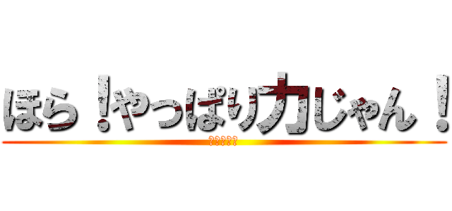 ほら！やっぱり力じゃん！ (やった～！)