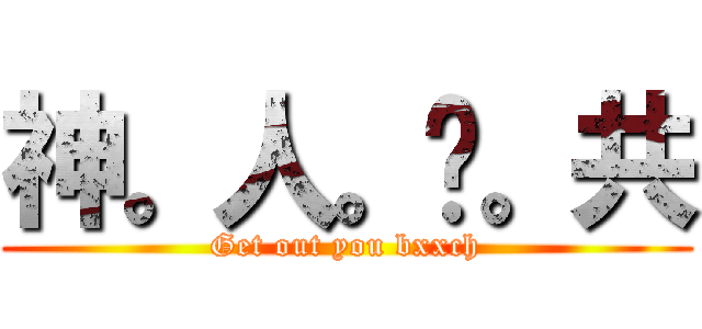 神。人。踹。共 (Get out you bxxch)