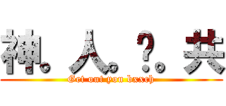 神。人。踹。共 (Get out you bxxch)