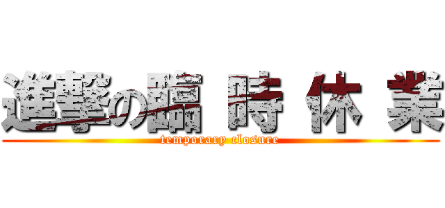 進撃の臨 時 休 業 (temporary closure)