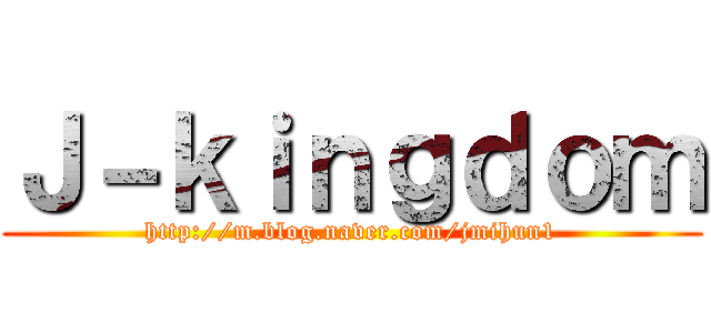 Ｊ－ｋｉｎｇｄｏｍ (http://m.blog.naver.com/jmihun1)