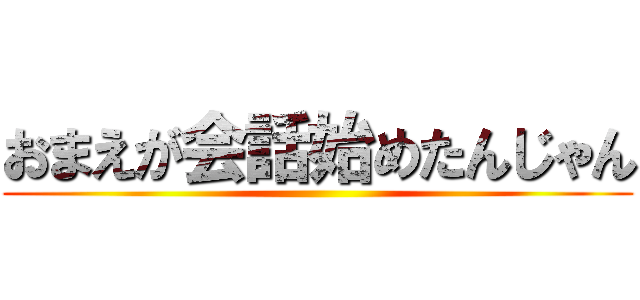 おまえが会話始めたんじゃん ()