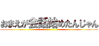 おまえが会話始めたんじゃん ()