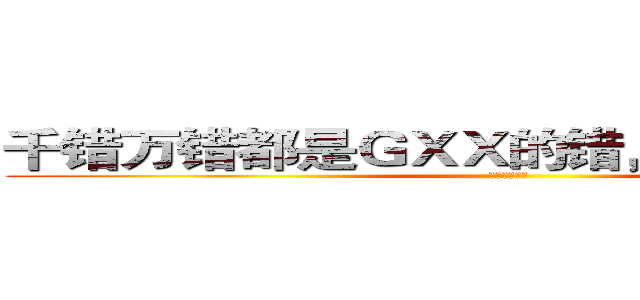 千错万错都是ＧＸＸ的错，不要攻击演员 (不要攻击演员)