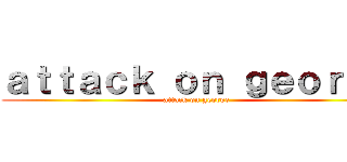 ａｔｔａｃｋ ｏｎ ｇｅｏｒｇｅ (attack on george)