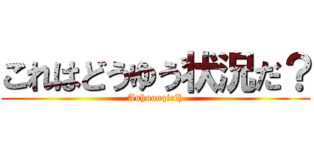 これはどうゆう状況だ？ (Auhuooqicih)