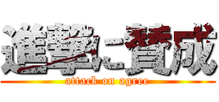 進撃に賛成 (attack on agree)