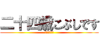 二十四歳こぶしです (やりますねぇ)
