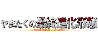 やまたくの最終進化形態 (Yamataku on evolution)